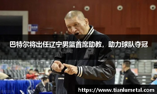 巴特尔将出任辽宁男篮首席助教，助力球队夺冠